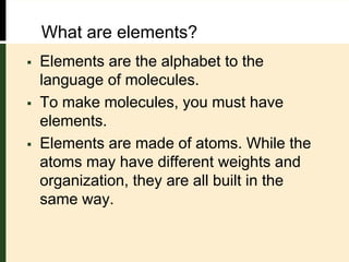 What are elements?
 Elements are the alphabet to the
language of molecules.
 To make molecules, you must have
elements.
 Elements are made of atoms. While the
atoms may have different weights and
organization, they are all built in the
same way.
 