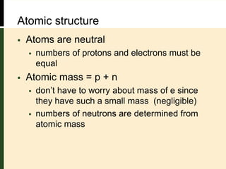 Atomic structure
 Atoms are neutral
 numbers of protons and electrons must be
equal
 Atomic mass = p + n
 don’t have to worry about mass of e since
they have such a small mass (negligible)
 numbers of neutrons are determined from
atomic mass
 