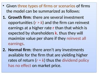 • Given three types of firms or scenarios of firms
the model can be summarized as follows:
1. Growth firm: there are several investment
opportunities (r > k) and the firm can reinvest
earnings at a higher rate r than that which is
expected by shareholders k. thus they will
maximize value per share if they reinvest all
earnings.
2. Normal firm: there aren’t any investments
available for the firm that are yielding higher
rates of return (r = k) thus the dividend policy
has no effect on market price.
 