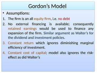 Gordon’s Model
• Assumptions:
1. The firm is an all equity firm, i.e. no debt
2. No external financing is available; consequently
retained earnings would be used to finance any
expansion of the firm. Similar argument as Walter’s for
the dividend and investment policies.
3. Constant return which ignores diminishing marginal
efficiency of investment.
4. Constant cost of capital; model also ignores the risk-
effect as did Walter’s
 