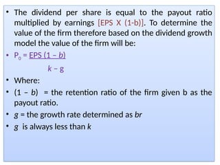• The dividend per share is equal to the payout ratio
multiplied by earnings [EPS X (1-b)]. To determine the
value of the firm therefore based on the dividend growth
model the value of the firm will be:
• P0 = EPS (1 – b)
k – g
• Where:
• (1 – b) = the retention ratio of the firm given b as the
payout ratio.
• g = the growth rate determined as br
• g is always less than k
 