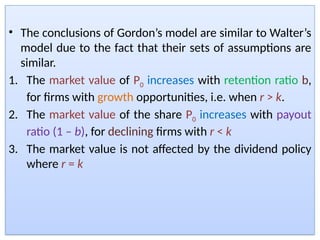 • The conclusions of Gordon’s model are similar to Walter’s
model due to the fact that their sets of assumptions are
similar.
1. The market value of P0 increases with retention ratio b,
for firms with growth opportunities, i.e. when r > k.
2. The market value of the share P0 increases with payout
ratio (1 – b), for declining firms with r < k
3. The market value is not affected by the dividend policy
where r = k
 