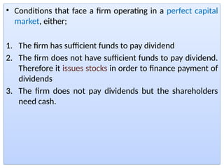 • Conditions that face a firm operating in a perfect capital
market, either;
1. The firm has sufficient funds to pay dividend
2. The firm does not have sufficient funds to pay dividend.
Therefore it issues stocks in order to finance payment of
dividends
3. The firm does not pay dividends but the shareholders
need cash.
 
