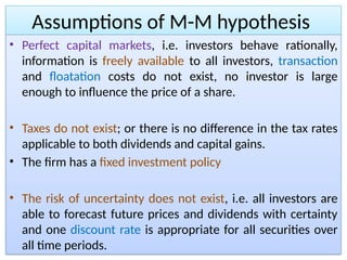 Assumptions of M-M hypothesis
• Perfect capital markets, i.e. investors behave rationally,
information is freely available to all investors, transaction
and floatation costs do not exist, no investor is large
enough to influence the price of a share.
• Taxes do not exist; or there is no difference in the tax rates
applicable to both dividends and capital gains.
• The firm has a fixed investment policy
• The risk of uncertainty does not exist, i.e. all investors are
able to forecast future prices and dividends with certainty
and one discount rate is appropriate for all securities over
all time periods.
 