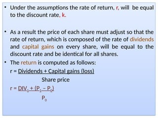 • Under the assumptions the rate of return, r, will be equal
to the discount rate, k.
• As a result the price of each share must adjust so that the
rate of return, which is composed of the rate of dividends
and capital gains on every share, will be equal to the
discount rate and be identical for all shares.
• The return is computed as follows:
r = Dividends + Capital gains (loss)
Share price
r = DIV1 + (P1 – P0)
P0
 