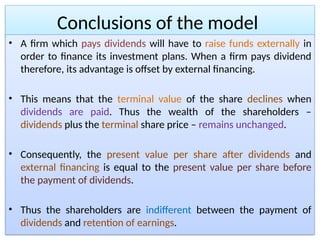 Conclusions of the model
• A firm which pays dividends will have to raise funds externally in
order to finance its investment plans. When a firm pays dividend
therefore, its advantage is offset by external financing.
• This means that the terminal value of the share declines when
dividends are paid. Thus the wealth of the shareholders –
dividends plus the terminal share price – remains unchanged.
• Consequently, the present value per share after dividends and
external financing is equal to the present value per share before
the payment of dividends.
• Thus the shareholders are indifferent between the payment of
dividends and retention of earnings.
 