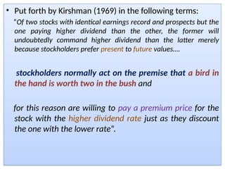 • Put forth by Kirshman (1969) in the following terms:
“Of two stocks with identical earnings record and prospects but the
one paying higher dividend than the other, the former will
undoubtedly command higher dividend than the latter merely
because stockholders prefer present to future values….
stockholders normally act on the premise that a bird in
the hand is worth two in the bush and
for this reason are willing to pay a premium price for the
stock with the higher dividend rate just as they discount
the one with the lower rate”.
 