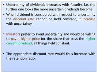 • Uncertainty of dividends increases with futurity, i.e. the
further one looks the more uncertain dividends become.
• When dividend is considered with respect to uncertainty
the discount rate cannot be held constant, it increase
with uncertainty.
• Investors prefer to avoid uncertainty and would be willing
to pay a higher price for the share that pays the higher
current dividend, all things held constant.
• The appropriate discount rate would thus increase with
the retention ratio.
 