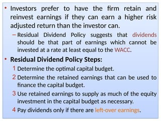 • Investors prefer to have the firm retain and
reinvest earnings if they can earn a higher risk
adjusted return than the investor can.
– Residual Dividend Policy suggests that dividends
should be that part of earnings which cannot be
invested at a rate at least equal to the WACC.
• Residual Dividend Policy Steps:
1 Determine the optimal capital budget.
2 Determine the retained earnings that can be used to
finance the capital budget.
3 Use retained earnings to supply as much of the equity
investment in the capital budget as necessary.
4 Pay dividends only if there are left-over earnings.
 
