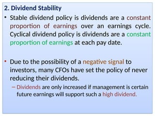 2. Dividend Stability
• Stable dividend policy is dividends are a constant
proportion of earnings over an earnings cycle.
Cyclical dividend policy is dividends are a constant
proportion of earnings at each pay date.
• Due to the possibility of a negative signal to
investors, many CFOs have set the policy of never
reducing their dividends.
– Dividends are only increased if management is certain
future earnings will support such a high dividend.
 
