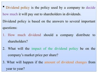  Dividend policy is the policy used by a company to decide
how much it will pay out to shareholders in dividends.
Dividend policy is based on the answers to several important
questions:
1. How much dividend should a company distribute to
shareholders?
2. What will the impact of the dividend policy be on the
company’s market price per share?
3. What will happen if the amount of dividend changes from
year to year?
 
