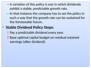 – A variation of this policy is one in which dividends
exhibit a stable, predictable growth rate.
– In that instance the company has to set the policy in
such a way that the growth rate can be sustained for
the foreseeable future.
• Stable Dividend Policy Steps:
1 Pay a predictable dividend every year.
2 Base optimal capital budget on residual retained
earnings (after dividend).
 