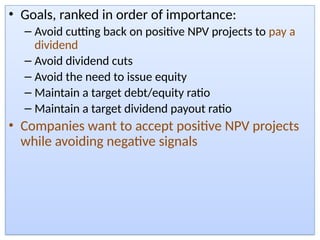 • Goals, ranked in order of importance:
– Avoid cutting back on positive NPV projects to pay a
dividend
– Avoid dividend cuts
– Avoid the need to issue equity
– Maintain a target debt/equity ratio
– Maintain a target dividend payout ratio
• Companies want to accept positive NPV projects
while avoiding negative signals
 