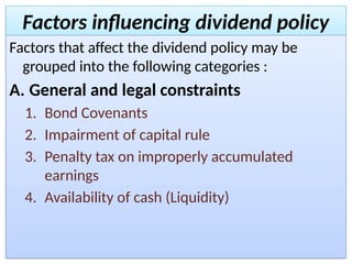 Factors influencing dividend policy
Factors that affect the dividend policy may be
grouped into the following categories :
A. General and legal constraints
1. Bond Covenants
2. Impairment of capital rule
3. Penalty tax on improperly accumulated
earnings
4. Availability of cash (Liquidity)
 