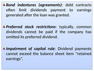 Bond indentures (agreements): debt contracts
often limit dividends payment to earnings
generated after the loan was granted.
Preferred stock restrictions: typically, common
dividends cannot be paid if the company has
omitted its preferred dividend.
Impairment of capital rule: Dividend payments
cannot exceed the balance sheet item “retained
earnings”.
 