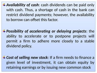 Availability of cash: cash dividends can be paid only
with cash. Thus, a shortage of cash in the bank can
restrict dividend payments; however, the availability
to borrow can offset this factor.
Possibility of accelerating or delaying projects: the
ability to accelerate or to postpone projects will
permit a firm to adhere more closely to a stable
dividend policy.
Cost of selling new stock: If a firm needs to finance a
given level of investment, it can obtain equity by
retaining earnings or by issuing new common stock
 