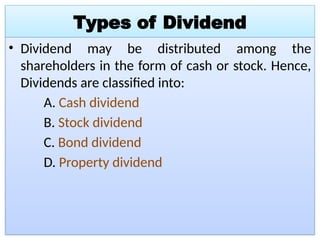 Types of Dividend
• Dividend may be distributed among the
shareholders in the form of cash or stock. Hence,
Dividends are classified into:
A. Cash dividend
B. Stock dividend
C. Bond dividend
D. Property dividend
 
