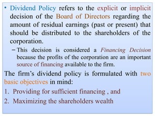• Dividend Policy refers to the explicit or implicit
decision of the Board of Directors regarding the
amount of residual earnings (past or present) that
should be distributed to the shareholders of the
corporation.
– This decision is considered a Financing Decision
because the profits of the corporation are an important
source of financing available to the firm.
The firm’s dividend policy is formulated with two
basic objectives in mind:
1. Providing for sufficient financing , and
2. Maximizing the shareholders wealth
 