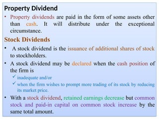 Property Dividend
• Property dividends are paid in the form of some assets other
than cash. It will distribute under the exceptional
circumstance.
Stock Dividends
• A stock dividend is the issuance of additional shares of stock
to stockholders.
• A stock dividend may be declared when the cash position of
the firm is
 inadequate and/or
 when the firm wishes to prompt more trading of its stock by reducing
its market price.
• With a stock dividend, retained earnings decrease but common
stock and paid-in capital on common stock increase by the
same total amount.
 