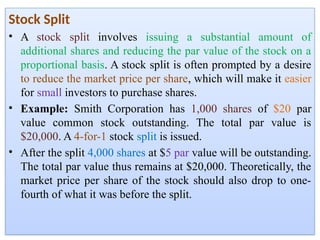 Stock Split
• A stock split involves issuing a substantial amount of
additional shares and reducing the par value of the stock on a
proportional basis. A stock split is often prompted by a desire
to reduce the market price per share, which will make it easier
for small investors to purchase shares.
• Example: Smith Corporation has 1,000 shares of $20 par
value common stock outstanding. The total par value is
$20,000. A 4-for-1 stock split is issued.
• After the split 4,000 shares at $5 par value will be outstanding.
The total par value thus remains at $20,000. Theoretically, the
market price per share of the stock should also drop to one-
fourth of what it was before the split.
 