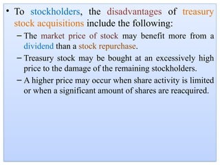 • To stockholders, the disadvantages of treasury
stock acquisitions include the following:
– The market price of stock may benefit more from a
dividend than a stock repurchase.
– Treasury stock may be bought at an excessively high
price to the damage of the remaining stockholders.
– A higher price may occur when share activity is limited
or when a significant amount of shares are reacquired.
 