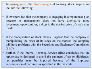 • To management, the disadvantages of treasury stock acquisition
include the following:
• If investors feel that the company is engaging in a repurchase plan
because its management does not have alternative good
investment opportunities, a drop in the market price of stock may
result.
• If the reacquisition of stock makes it appear that the company is
manipulating the price of its stock on the market, the company
will have problems with the Securities and Exchange Commission
(SEC).
• Further, if the Internal Revenue Service (IRS) concludes that the
repurchase is designed to avoid the payment of tax on dividends,
tax penalties may be imposed because of the improper
accumulation of earnings as specified in the tax code.
 