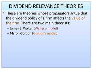 DIVIDEND RELEVANCE THEORIES
• These are theories whose propagators argue that
the dividend policy of a firm affects the value of
the firm. There are two main theorists:
– James E. Walter (Walter’s model)
– Myron Gordon (Gordon’s model)
 