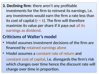 3. Declining firm: there aren’t any profitable
investments for the firm to reinvest its earnings, i.e.
any investments would earn the firm a rate less than
its cost of capital (r < k). The firm will therefore
maximize its value per share if it pays out all its
earnings as dividend.
Criticisms of Walter’s model
• Model assumes investment decisions of the firm are
financed by retained earnings alone
• Model assumes a constant rate of return and
constant cost of capital, i.e. disregards the firm’s risk
which changes over time hence the discount rate will
change over time in proportion.
 