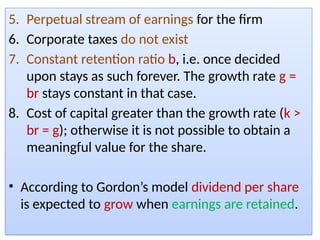 5. Perpetual stream of earnings for the firm
6. Corporate taxes do not exist
7. Constant retention ratio b, i.e. once decided
upon stays as such forever. The growth rate g =
br stays constant in that case.
8. Cost of capital greater than the growth rate (k >
br = g); otherwise it is not possible to obtain a
meaningful value for the share.
• According to Gordon’s model dividend per share
is expected to grow when earnings are retained.
 