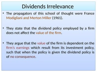 Dividends Irrelevance
• The propagators of this school of thought were France
Modigliani and Merton Miller (1961).
• They state that the dividend policy employed by a firm
does not affect the value of the firm.
• They argue that the value of the firm is dependent on the
firm’s earnings which result from its investment policy,
such that when the policy is given the dividend policy is
of no consequence.
 
