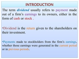 INTRODUCTION
The term dividend usually refers to payment made
out of a firm’s earnings to its owners, either in the
form of cash or stock .
•Dividend is the return given to the shareholders on
their investment.
•Payments made to stockholders from the firm’s earnings,
whether those earnings were generated in the current period
or in previous periods.
 