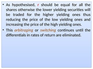 • As hypothesised, r should be equal for all the
shares otherwise the lower yielding securities will
be traded for the higher yielding ones thus
reducing the price of the low yielding ones and
increasing the price of the high yielding ones.
• This arbitraging or switching continues until the
differentials in rates of return are eliminated.
 
