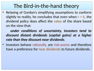 The Bird-in-the-hand theory
• Relaxing of Gordon’s simplifying assumptions to conform
slightly to reality, he concludes that even when r = k, the
dividend policy does affect the value of the share based
on the view that:
under conditions of uncertainty, investors tend to
discount distant dividends (capital gains) at a higher
rate than they discount near dividends.
• Investors behave rationally, are risk-averse and therefore
have a preference for near dividends to future dividends.
 