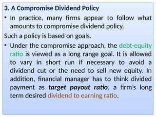 3. A Compromise Dividend Policy
• In practice, many firms appear to follow what
amounts to compromise dividend policy.
Such a policy is based on goals.
• Under the compromise approach, the debt-equity
ratio is viewed as a long range goal. It is allowed
to vary in short run if necessary to avoid a
dividend cut or the need to sell new equity. In
addition, financial manager has to think divided
payment as target payout ratio, a firm’s long
term desired dividend to earning ratio.
 