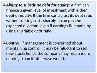 Ability to substitute debt for equity: A firm can
finance a given level of investment with either
debt or equity. If the firm can adjust its debt ratio
without raising costs sharply, it can pay the
expected dividend, even if earnings fluctuate, by
using a variable debt ratio.
Control: If management is concerned about
maintaining control, it may be reluctant to sell
new stock; hence the company may retain more
earnings than it otherwise would.
 