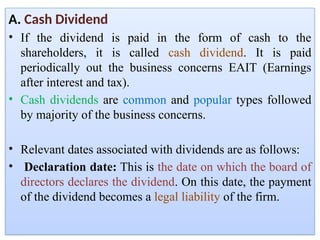 A. Cash Dividend
• If the dividend is paid in the form of cash to the
shareholders, it is called cash dividend. It is paid
periodically out the business concerns EAIT (Earnings
after interest and tax).
• Cash dividends are common and popular types followed
by majority of the business concerns.
• Relevant dates associated with dividends are as follows:
• Declaration date: This is the date on which the board of
directors declares the dividend. On this date, the payment
of the dividend becomes a legal liability of the firm.
 