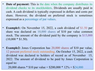 • Date of payment: This is the date when the company distributes its
dividend checks to its stockholders. Dividends are usually paid in
cash. A cash dividend is typically expressed in dollars and cents per
share. However, the dividend on preferred stock is sometimes
expressed as a percentage of par values.
• Example1: On November 15, 2022, a cash dividend of $1.50 per
share was declared on 10,000 shares of $10 par value common
stock. The amount of the dividend paid by the company is $15,000
(10,000 * $1.50).
• Example2: Jones Corporation has 20,000 shares of $10 par value,
12 percent preferred stock outstanding. On October 15, 2022, a cash
dividend was declared to holders of record as of November 15,
2022. The amount of dividend to be paid by Jones Corporation is
equal to:
20,000 shares * $10 par value = $200,000 * 12% = $24,000
 