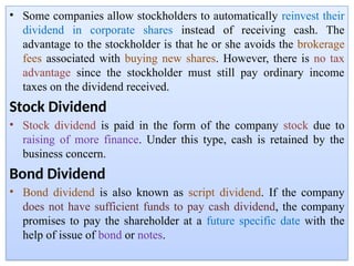 • Some companies allow stockholders to automatically reinvest their
dividend in corporate shares instead of receiving cash. The
advantage to the stockholder is that he or she avoids the brokerage
fees associated with buying new shares. However, there is no tax
advantage since the stockholder must still pay ordinary income
taxes on the dividend received.
Stock Dividend
• Stock dividend is paid in the form of the company stock due to
raising of more finance. Under this type, cash is retained by the
business concern.
Bond Dividend
• Bond dividend is also known as script dividend. If the company
does not have sufficient funds to pay cash dividend, the company
promises to pay the shareholder at a future specific date with the
help of issue of bond or notes.
 
