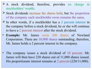  A stock dividend, therefore, provides no change in
stockholders’ wealth.
 Stock dividends increase the shares held, but the proportion
of the company each stockholder owns remains the same.
 In other words, if a stockholder has a 2 percent interest in
the company before a stock dividend, he or she will continue
to have a 2 percent interest after the stock dividend.
• Example: Mr. James owns 200 shares of Newland
Corporation. There are 10,000 shares outstanding; therefore,
Mr. James holds a 2 percent interest in the company.
• The company issues a stock dividend of 10 percent. Mr.
James will then have 220 shares out of 11,000 shares issued.
His proportionate interest remains at 2 percent (220/11,000).
 