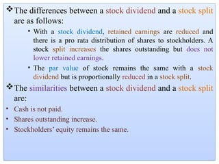 The differences between a stock dividend and a stock split
are as follows:
• With a stock dividend, retained earnings are reduced and
there is a pro rata distribution of shares to stockholders. A
stock split increases the shares outstanding but does not
lower retained earnings.
• The par value of stock remains the same with a stock
dividend but is proportionally reduced in a stock split.
The similarities between a stock dividend and a stock split
are:
• Cash is not paid.
• Shares outstanding increase.
• Stockholders’ equity remains the same.
 