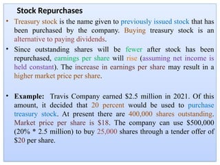 Stock Repurchases
• Treasury stock is the name given to previously issued stock that has
been purchased by the company. Buying treasury stock is an
alternative to paying dividends.
• Since outstanding shares will be fewer after stock has been
repurchased, earnings per share will rise (assuming net income is
held constant). The increase in earnings per share may result in a
higher market price per share.
• Example: Travis Company earned $2.5 million in 2021. Of this
amount, it decided that 20 percent would be used to purchase
treasury stock. At present there are 400,000 shares outstanding.
Market price per share is $18. The company can use $500,000
(20% * 2.5 million) to buy 25,000 shares through a tender offer of
$20 per share.
 
