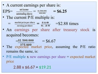 • A current earnings per share is:
EPS= = = $6.25
• The current P/E multiple is:
= = =$2.88 times
• An earnings per share after treasury stock is
acquired becomes:
= = $6.67
• The expected market price, assuming the P/E ratio
remains the same, is:
• P/E multiple x new earnings per share = expected market
price
2.88 x $6.67 = $19.21
 