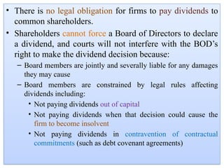 • There is no legal obligation for firms to pay dividends to
common shareholders.
• Shareholders cannot force a Board of Directors to declare
a dividend, and courts will not interfere with the BOD’s
right to make the dividend decision because:
– Board members are jointly and severally liable for any damages
they may cause
– Board members are constrained by legal rules affecting
dividends including:
• Not paying dividends out of capital
• Not paying dividends when that decision could cause the
firm to become insolvent
• Not paying dividends in contravention of contractual
commitments (such as debt covenant agreements)
 