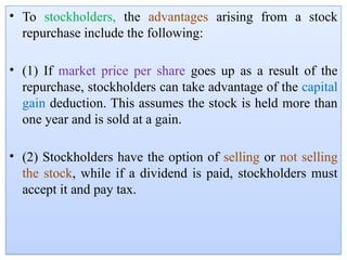 • To stockholders, the advantages arising from a stock
repurchase include the following:
• (1) If market price per share goes up as a result of the
repurchase, stockholders can take advantage of the capital
gain deduction. This assumes the stock is held more than
one year and is sold at a gain.
• (2) Stockholders have the option of selling or not selling
the stock, while if a dividend is paid, stockholders must
accept it and pay tax.
 