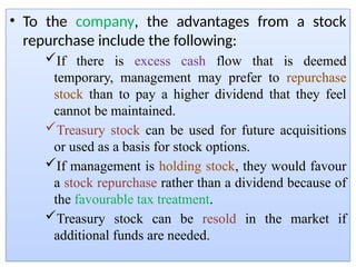 • To the company, the advantages from a stock
repurchase include the following:
If there is excess cash flow that is deemed
temporary, management may prefer to repurchase
stock than to pay a higher dividend that they feel
cannot be maintained.
Treasury stock can be used for future acquisitions
or used as a basis for stock options.
If management is holding stock, they would favour
a stock repurchase rather than a dividend because of
the favourable tax treatment.
Treasury stock can be resold in the market if
additional funds are needed.
 