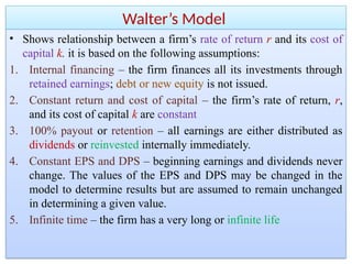 Walter’s Model
• Shows relationship between a firm’s rate of return r and its cost of
capital k. it is based on the following assumptions:
1. Internal financing – the firm finances all its investments through
retained earnings; debt or new equity is not issued.
2. Constant return and cost of capital – the firm’s rate of return, r,
and its cost of capital k are constant
3. 100% payout or retention – all earnings are either distributed as
dividends or reinvested internally immediately.
4. Constant EPS and DPS – beginning earnings and dividends never
change. The values of the EPS and DPS may be changed in the
model to determine results but are assumed to remain unchanged
in determining a given value.
5. Infinite time – the firm has a very long or infinite life
 