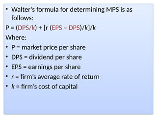 • Walter’s formula for determining MPS is as
follows:
P = (DPS/k) + [r (EPS – DPS)/k]/k
Where:
• P = market price per share
• DPS = dividend per share
• EPS = earnings per share
• r = firm’s average rate of return
• k = firm’s cost of capital
 