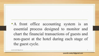 •A front office accounting system is an
essential process designed to monitor and
chart the financial transactions of guests and
non-guest at the hotel during each stage of
the guest cycle.
2
rpranith.reddy10@gmail.com
rpranith.reddy10@gmail.com
 