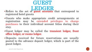 GUEST
LEDGERRefers to the set of guest accounts that correspond to
registered hotel guests
Guests who make appropriate credit arrangements at
registration may be extended privileges to charge
purchases to their individual account folios during their
stay.
Guest ledger may be called the transient ledger, front
office ledger, or rooms ledger.
Deposits received for future reservations are usually
posted to the advance deposit ledger, which is part of the
guest ledger.
21rpranith.reddy10@gmail.com
 
