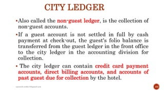 CITY LEDGER
Also called the non-guest ledger, is the collection of
non-guest accounts.
If a guest account is not settled in full by cash
payment at check-out, the guest's folio balance is
transferred from the guest ledger in the front office
to the city ledger in the accounting division for
collection.
 The city ledger can contain credit card payment
accounts, direct billing accounts, and accounts of
past guest due for collection by the hotel.
23rpranith.reddy10@gmail.com
 